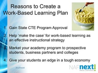 #nafnext
Reasons to Create a
Work-Based Learning Plan
1. Gain State CTE Program Approval
2. Help „make the case‟ for work-based learning as
an effective instructional strategy
3. Market your academy program to prospective
students, business partners and colleges
4. Give your students an edge in a tough economy
 