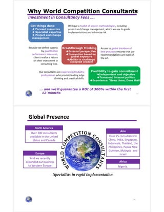 37
Why World Competition Consultants
Get things done
Focused resources
Specialist expertise
Project and change
management
Breakthrough thinking
External perspective
Innovation based on
global exposure
Ability to challenge
accepted wisdom
Credibility to gain commitment
Independent and objective
Transcend internal politics
Experience: “Been there, Done that!”
Our consultants are experienced industry
professionals who provide leading edge
thinking and practical skills.
Access to global database of
best practices ensures that our
recommendations are state of
the art.
We have a toolkit of proven methodologies, including
project and change management, which we use to guide
implementations and minimize risk.
Because we define success
by quantitative
performance measures,
clients realize a return
on their investment in
consulting fees.
Investment in Consultancy Fees ….
… and we’ll guarantee a ROI of 300% within the first
12-months 37
38
Global Presence
North America
Over 300 consultants
available in the United
States and Canada
Asia
Over 25 consultants in
China, India, Singapore,
Indonesia, Thailand, the
Philippines, Papua New
Guinean, Malaysia and
Israel
Africa
Nigeria.
Europe
And we recently
expanded our business
to Western Europe
 