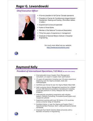 39
Roger G. Lewandowski
For much more detail see our website:
http://www.wcconsultants.com/
Chief Executive Officer
A former president of all Carrier Canada operations
President of Carrier Air Conditioning’s largest division
Residential, Heating and Cooling. (One billion dollars
in sales.)
Experienced turnaround specialist
Author of three books
Member of the National Turnaround Association
Thirty-five years of experience in management
Graduate of General Motors Institute in Industrial
Engineering.
40
Raymond Kelly
President of International Operations / US West (& select other states)
Internationally known Supply Chain Management
consultant; an expert in supply chain optimization
37-years of experience including over 25-years experience
deploying Lean Six Sigma concepts, tools and
methodologies
Certified Lean Sensei & Lean Six Sigma Master Black Belt
Held numerous Senior Management positions for a Global
Fortune 500 telecommunications manufacturer including
expatriate positions in China, Malaysia and the United
Kingdom.
International consultancy experience with industry
leaders; Deloitte Consulting, PricewaterhouseCoopers and
Coopers & Lybrand
Experience working with over 50 clients in 23 countries
across a diverse range of industries
Excellent trainer in Lean Six Sigma and Supply Chain /
Operational Best Practices. Over 1,000 participants trained
worldwide.
Graduate from North Carolina State University with a
Bachelor of Science in Engineering
 