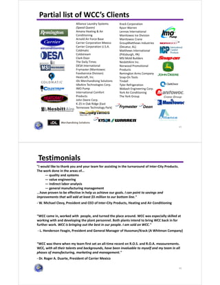 41
Partial list of WCC’s Clients
Alliance Laundry Systems
(Speed Queen)
Amana Heating & Air
Conditioning
Arnold Air Force Base
Carrier Corporation Mexico
Carrier Corporation U.S.A.
Coldmatic
Coldstream
Clark Door
The Daily Times
DESA International
Frymaster (Manitowoc
Foodservice Division)
Heatcraft, Inc.
iDL Merchandising Solutions
IdleAire Technologies Corp.
IMO Pump
International Comfort
Products
John Deere Corp.
K-25 in Oak Ridge (East
Tennessee Technology Park)
Krack Corporation
Kysor Warren
Lennox International
Manitowoc Ice Division
Manitowoc Crane
GroupMatthews Industries
(Decatur, AL)
Matthews International
(Pittsburgh, PA)
MSI Mold Builders
NesbittAire Inc.
Norwood Promotional
Products
Remington Arms Company
Snap-On Tools
Tindall
Tyler Refrigeration
Wabash Engineering Corp.
York Air Conditioning
The York Group
42
Testimonials
"I would like to thank you and your team for assisting in the turnaround of Inter-City Products.
The work done in the areas of...
— quality and systems
— value engineering
— indirect labor analysis
— general manufacturing management
...have proven to be effective in help us achieve our goals. I can point to savings and
improvements that will add at least $5 million to our bottom line."
- W. Michael Clevy, President and CEO of Inter-City Products, Heating and Air Conditioning
“WCC came in, worked with people, and turned the place around. WCC was especially skilled at
working with and developing the plant personnel. Both plants intend to bring WCC back in for
further work. WCC is bringing out the best in our people. I am sold on WCC."
- L. Henderson Feagin, President and General Manager of Hussman/Krack (A Whitman Company)
“WCC was there when my team first set an all-time record on R.O.S. and R.O.A. measurements.
WCC, with all their talents and backgrounds, have been invaluable to myself and my team in all
phases of manufacturing, marketing and management."
- Dr. Roger A. Duarte, President of Carrier Mexico
 