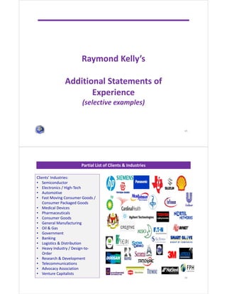 Raymond Kelly’s
Additional Statements of
Experience
(selective examples)
43
Partial List of Clients & Industries
44
Clients’ Industries:
• Semiconductor
• Electronics / High-Tech
• Automotive
• Fast Moving Consumer Goods /
Consumer Packaged Goods
• Medical Devices
• Pharmaceuticals
• Consumer Goods
• General Manufacturing
• Oil & Gas
• Government
• Banking
• Logistics & Distribution
• Heavy Industry / Design-to-
Order
• Research & Development
• Telecommunications
• Advocacy Association
• Venture Capitalists
 