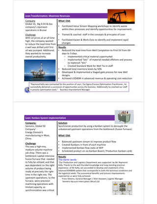 Lean Transformation: Maximize Revenues
Company
Global 10, Big 4 Oil & Gas
company’s Upstream
operations in Brunei
What I Did:
• Facilitated Value Stream Mapping workshops to identify waste
within their processes and identify opportunities for improvement.
• Trained & coached staff in the concepts & principles of Lean
• Facilitated Kaizen & Work-Outs to identify and implement rapid
changes
Challenge
With oil prices at an all time
high, the company wanted
to reduce the lead-time from
a well was drilled until first
oil was pumped. Additional,
they wanted to increase
overall productivity.
Results
• Reduced the lead-time from Well Completion-to-First Oil from 69-
days to 3-days
‒ Implemented critical material supermarket
‒ Implemented “kits” of material needed offshore and process
to replenish “kits”
‒ Created Standard Work for Well Tie-In staff
• Reduced total inventory levels by 50%
• Developed & implemented a Staged-gate process for new Well
designs.
• Achieved US$40M in advanced revenue & operating cost reduction
“Raymond Kelly was contracted for the position of Lean / Six Sigma Process Optimization Practitioner., he
successfully delivered a succession of opportunities across the business. Additionally he coached our staff
in process optimization tools.” - Business Improvement Manager
Lean: Kanban System Implementation
Company;
Siemens, Global 50
Company’ -
Energy Division’s
manufacturing in Wuxi,
China.
Solution
Synchronize production by using a Kanban system to decouple the
unbalanced upstream operations from the bottleneck (fusion furnace)
What I Did:
• Balanced upstream stream to improve product flow
• Created Kanbans in front of each machine
• Implemented Kanban flow racks of WIP
• Scheduled product on via Kanban Board / Production Kanban cards
Challenge
This was a high-mix,
medium-volume machine
job shop. There was a
bottleneck capital-intensive
fusion furnace that needed
to fully be utilized; and that
was dependent on the right
volume of product being
ready at precisely the right
time in the right mix. The
upstream operations, to the
furnace, were precision
machining operations with
limited capacity, so
synchronization was critical.
Results
The clients’ words:
“Our Production and Logistics Department was supported by Mr. Raymond
Kelly. Thanks to the well-founded knowledge and long-standing practical
experience of Mr Kelly, we succeeded to develop and implement a fine
balanced KANBAN system that corresponds to both the technical conditions and
the logistical needs. The economical benefits and process improvements
expected by us were fully achieved.
- Franz Stevens, General Manager / Shen Xiaowen, Logistic Manager
Siemens Vacuum Interrupters (Wuxi) Ltd
 