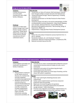 Design for Lean Six-Sigma (DFLSS)
Company:
A Global 100 electronics
consumer goods
manufacturer with a R&D
facility in Malaysia.
What We Did:
• Trained team on Voice-of-Customer (VoC) techniques. Coached
team through multiple successful execution VoC field exercises
• Trained & facilitated through “Reverse Engineering” of leading
competitor units
• Trained & coached team on the Best Practices for New Product
Development
• Trained & coached >50 staff on the tools & methodologies of DFSS
including Qualify Functional Deployment., Value Stream Mapping,
Lean concepts, Statistical Tolerance. Cause & Effect Matrix,
Manufacturing Capability Assessment, Benchmarking, Design of
Experiments, DMAIC, etc.
• Implemented a Stage-gate New Product Development process
Challenge
Lead-time to make major
product changes took 1-year.
Product changes made by
“perceived” market desire.
Additionally, losing major
market share to Chinese
manufacturers & don’t
understand reasons
Results
• Reduce the new product introduction process lead-time from >1-
year to <90-days
• Standardize hardware, etc. and introduced “modular”
components. Reduced component/hardware complexity by 70%.
• Reduced manufacturing cost by 35%
Business Transformation & ERP Implementation : Lean Manufacturing
Company:
A Top 10 global automobile and
motorcycle manufacturer’s
facility in Indonesia.
What We Did:
• First task was to create a standardized Bill-of-Materials and part
nomenclature structure across all models of trucks, cars &
motorcycles
• Assessment and analysis of manufacturing planning &
scheduling processes & activities.
• Constructed a gap analysis of current ways-of-working and the
chosen ERP system’s capabilities.
Challenges
• Client wanted to implement
an ERP system across all
divisions of a multisite fully
vertically integrated
manufacturing conglomerate
• Needed to synchronize the
manufacturing of an
extensive & diversified array
of components to the final
assembly. Components
included molded plastic
parts, metal fabrication,
engine assembly,
transmission assembly,
outsourced assemblies, etc.
Results
• New “Lean” planning & scheduling processes were
implemented.
• Kanban system implemented to synchronize component
production with final assembly
• Waste was minimized throughout all operations
• ERP system was successfully implemented and projected
savings achieved : >US$2-million/year
• Processes were aligned to accommodate implementation of a
new automobile platform to serve their total Asian market
 