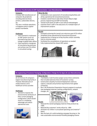 Business Transformation & ERP Implementation : Lean Manufacturing
Company:
A Global 100 manufacturers of
computers & peripherals
including external drives,
printers, audio/video devices,
etc.
This was a multisite operations
in Singapore which supplier
product worldwide.
What We Did:
• Conducted a Lean assessment of manufacturing facilities and
all key operational & transactional processes
• Created a overall future state Value Stream Map to align
process engineering and ERP functionality
• Trained multi-levels of staff in Lean tolls & methodologies
• Coached client’s staff in the execution of a multiple-layers of
improvement projects
Results
• Exceeded achieving the overall cost reduction goal of $5-million
• Simplified all key operational & transactional processes
• Supported the re-laying out of key faculties and/or assembly
lines to minimize waste
• Facilitated the consolidations of operations as needed
• Fully implemented the chosen ERP system
Challenges
• Client wanted to implement
an ERP system across all
manufacturing sites with
linkage to global Sales offices
• Client wanted to reengineer
all manufacturing processes
and achieve over $5-million
in annualized savings
Re-engineering of Customer Packaging Configuration / Design for Six Sigma & Lean Manufacturing
Company:
An US Fortune 25 company’s
largest manufacturing facility in
Thailand. Manufacturer of
medical devices and a
healthcare service provider.
What We Did:
• I facilitated a multi-function project across three continents
that included extensive Voice-of-Customer surveys.
• Constructed a Quality Functional Deployment matrix to
capture, evaluate and prioritize requirements from global
companies.
• Ran a 3P (Production Preparation Process) program to evaluate
new packaging materials, packing configurations, artwork
changes, etc.Challenges
• Wanted to improve the
environmental attributes of
their current packaging
configuration; which would
result in a marketing
advantage and reduce
operational costs
Results
• Reduced the overall packaging material of key products by
>40%
• Reduced the customers’ onsite refuse by >38%
• Achieved >$1-million in annualized operating cost (material *
labor)
• Was the basis of a solid marketing campaign focusing on the
new sustainable environmental friendlily packaging scheme
 