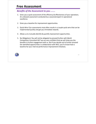 57
Free Assessment
Benefits of the Assessment to you ……..
1. Gives you a quick assessment of the efficiency & effectiveness of your operations.
An unbiased assessment conducted by a seasoned expert in operational
excellence.
2. Gives you a baseline for improvement opportunities.
3. Quick Wins! Our assessments most often results in a couple quick wins that can be
implemented quickly and get you immediate rewards.
4. Allows us to mutually identify & quantify improvement opportunities.
5. No Obligations! You will not be obligated to proceed further with World
Competition Consultant BUT we are very confident that we will show you the
benefits in further engagement with us. But if you decide not to further proceed
the identified opportunities in collaboration with WCC; you’ll at least have a
baseline for your internal performance improvement initiatives.
 