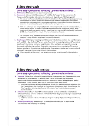 11
6-Step Approach
Our 6-Step Approach to achieving Operational Excellence …
1. Mobilization: Mobilize team and resources as needed.
2. Assessment: After our initial discussion, we’ll establish the “scope” for the Assessment. An
Assessment often includes External & Internal elements depending on YOUR pain-points!
a. The basis for our Assessment will be the creation of a Value Stream Map. A VSM is a simple diagram of every
step involved in the material, product and information flows needed to bring a product from order to
delivery (end-to-end supply chain). A current-state map follows a product’s path from order to delivery to
determine the current conditions, and will be the baseline for improvement.
b. We’ll use a full array of Lean Six Sigma (LSS) tools & methodologies to fully assess the current conditions, i.e.
current ways-of-working. A sample of LSS tools & methodologies include Value Stream Analysis, Waste
Assessment (8 deadly Lean wastes), Inventory analysis (raw, work-in-process & finished goods), Stratification
(A-B-C, etc.), Process Lead-Time analysis, Performance Indicators analysis, etc.
c. The assessment can be extended to include your Customers with a Voice-of-Customer scheme and the
creation of a House of Quality (a.k.a. Quality Functional Deployment).
3. Gap Analysis: Utilizing out knowledge and database of industry best practices plus Lean Concepts;
we’ll establish a Gap Analysis of “current ways-of-working” verses best-practices and “operational
excellence”. Operational Excellence is a philosophy of the workplace where problem-solving,
teamwork, and leadership results in the ongoing improvement in an organization. The process
involves focusing on the customers' needs, keeping the employees positive and empowered, and
continually improving the current activities in the workplace.
a. Where applicable, we’ll benchmark your operations verses your competitors and/or industry-leaders.
12
6-Step Approach continued
Our 6-Step Approach to achieving Operational Excellence …
4. Visioning: Taking all the information obtained during the assessment and the gap-analysis steps
will be used to create a Vision, i.e. a Future State VSM. A future state map deploys the
opportunities for improvement identified in the current-state map to achieve a higher level of
performance. During visioning, we’ll start to quantify the value of the vision.
4. Many Lean concepts will be under consideration at this step such as Waste Elimination, Production Cells,
Pull / Replenishment, One-Piece/Small-Lot Flow, Inventory Rationalization, Single Minute Exchange Die,
Time Traps & Line Balancing, Manufacturing Differentiation, Total Productive Maintenance, and
Standardized Work.
5. Validation: Once a Future State VSM has been created, we must validate the benefits to be
obtained. The most common validation method is to “Pilot” the proposed changes in a controlled
working environment.
4. Additional validation methods include Design of Experiment (DoE), 3P (Production Preparation Process),
etc.
6. New Ways-of-Working: The final step is to develop and execute a plan for replication &
sustainment of the “new ways-of-working”.
 