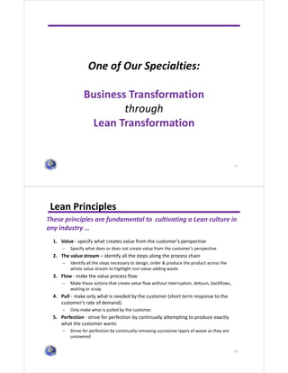 One of Our Specialties:
Business Transformation
through
Lean Transformation
17
Lean Principles
18
These principles are fundamental to cultivating a Lean culture in
any industry …
1. Value - specify what creates value from the customer’s perspective
− Specify what does or does not create value from the customer’s perspective
2. The value stream – identify all the steps along the process chain
− Identify all the steps necessary to design, order & produce the product across the
whole value stream to highlight non-value-adding waste
3. Flow - make the value process flow
− Make those actions that create value flow without interruption, detours, backflows,
waiting or scrap.
4. Pull - make only what is needed by the customer (short term response to the
customer’s rate of demand).
− Only make what is pulled by the customer.
5. Perfection - strive for perfection by continually attempting to produce exactly
what the customer wants
− Strive for perfection by continually removing successive layers of waste as they are
uncovered
 