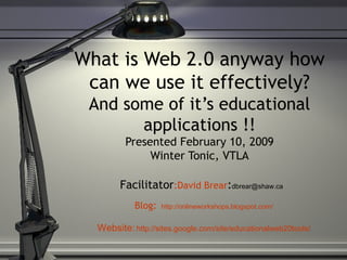 What is Web 2.0 anyway how can we use it effectively? And some of it’s educational applications !! Presented February 10, 2009 Winter Tonic, VTLA Facilitator :David Brear : [email_address]   Blog :   http://onlineworkshops.blogspot.com/ Website:   http://sites. google .com/site/educationalweb20tools/ 