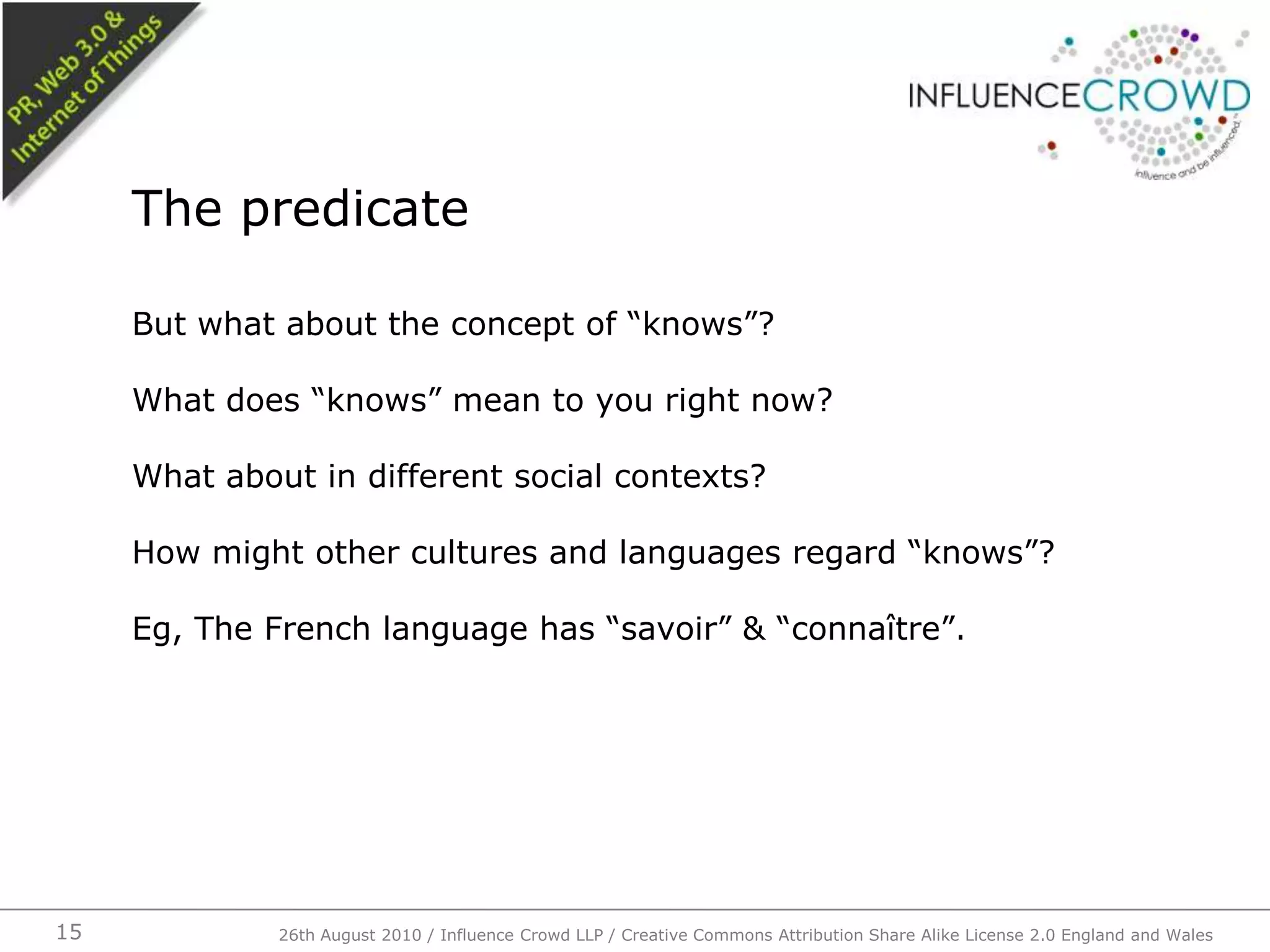 But what about the concept of “knows”?What does “knows” mean to you right now?What about in different social contexts?How might other cultures and languages regard “knows”?Eg, The French language has “savoir” & “connaître”.The predicate26th August 2010 / Influence Crowd LLP / Creative Commons Attribution Share Alike License 2.0 England and Wales 15