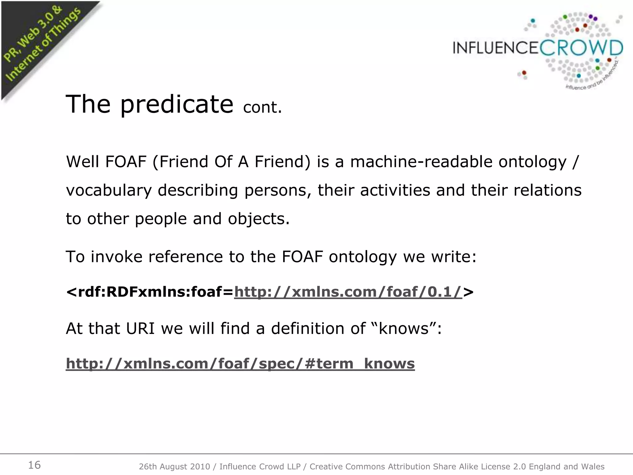 Well FOAF (Friend Of A Friend) is a machine-readable ontology / vocabulary describing persons, their activities and their relations to other people and objects.To invoke reference to the FOAF ontology we write:<rdf:RDFxmlns:foaf=http://xmlns.com/foaf/0.1/>At that URI we will find a definition of “knows”:http://xmlns.com/foaf/spec/#term_knowsThe predicate cont.26th August 2010 / Influence Crowd LLP / Creative Commons Attribution Share Alike License 2.0 England and Wales 16