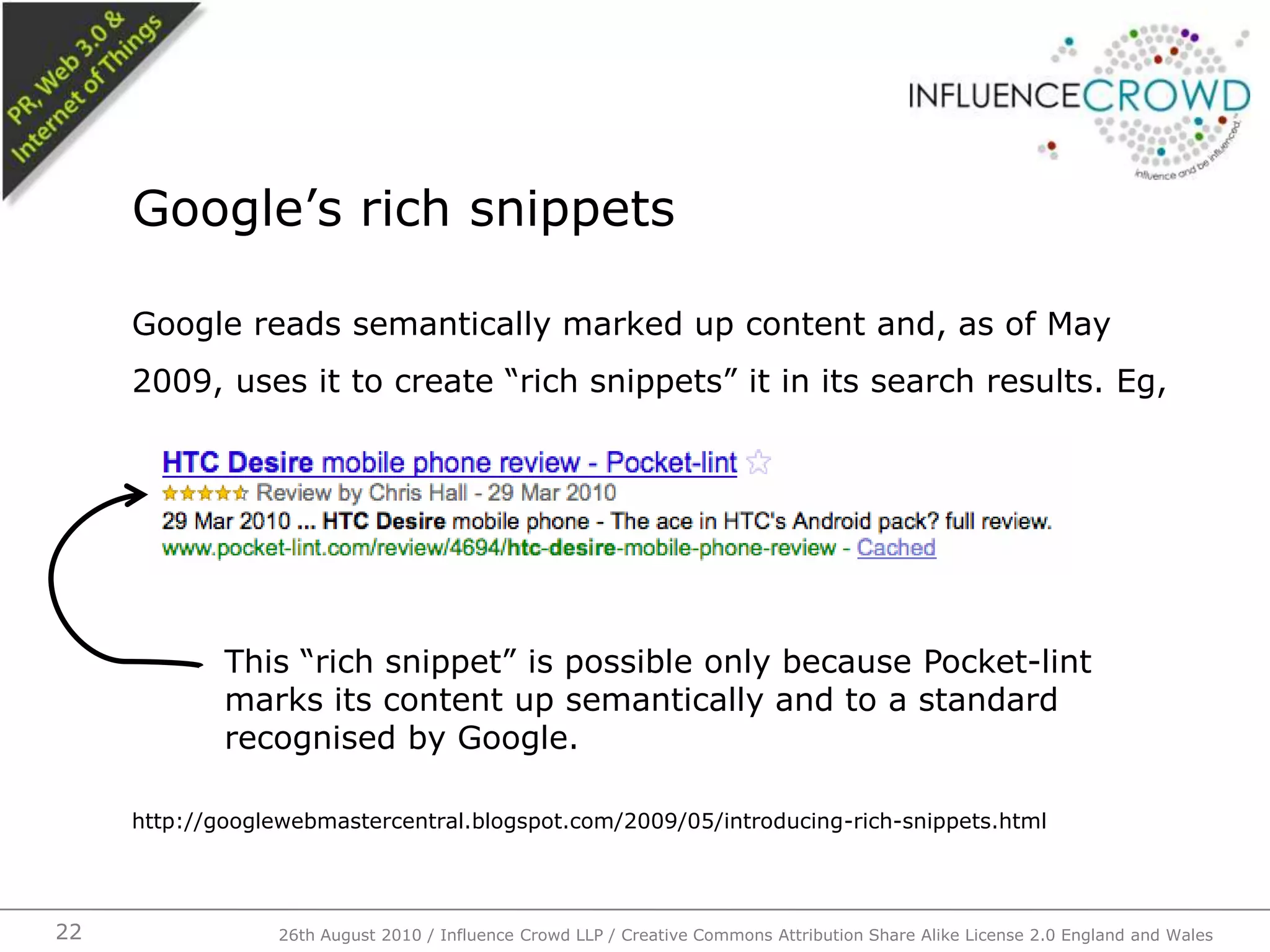 Google reads semantically marked up content and, as of May 2009, uses it to create “rich snippets” it in its search results. Eg,http://googlewebmastercentral.blogspot.com/2009/05/introducing-rich-snippets.htmlGoogle’s rich snippets26th August 2010 / Influence Crowd LLP / Creative Commons Attribution Share Alike License 2.0 England and Wales 22This “rich snippet” is possible only because Pocket-lint marks its content up semantically and to a standard recognised by Google.