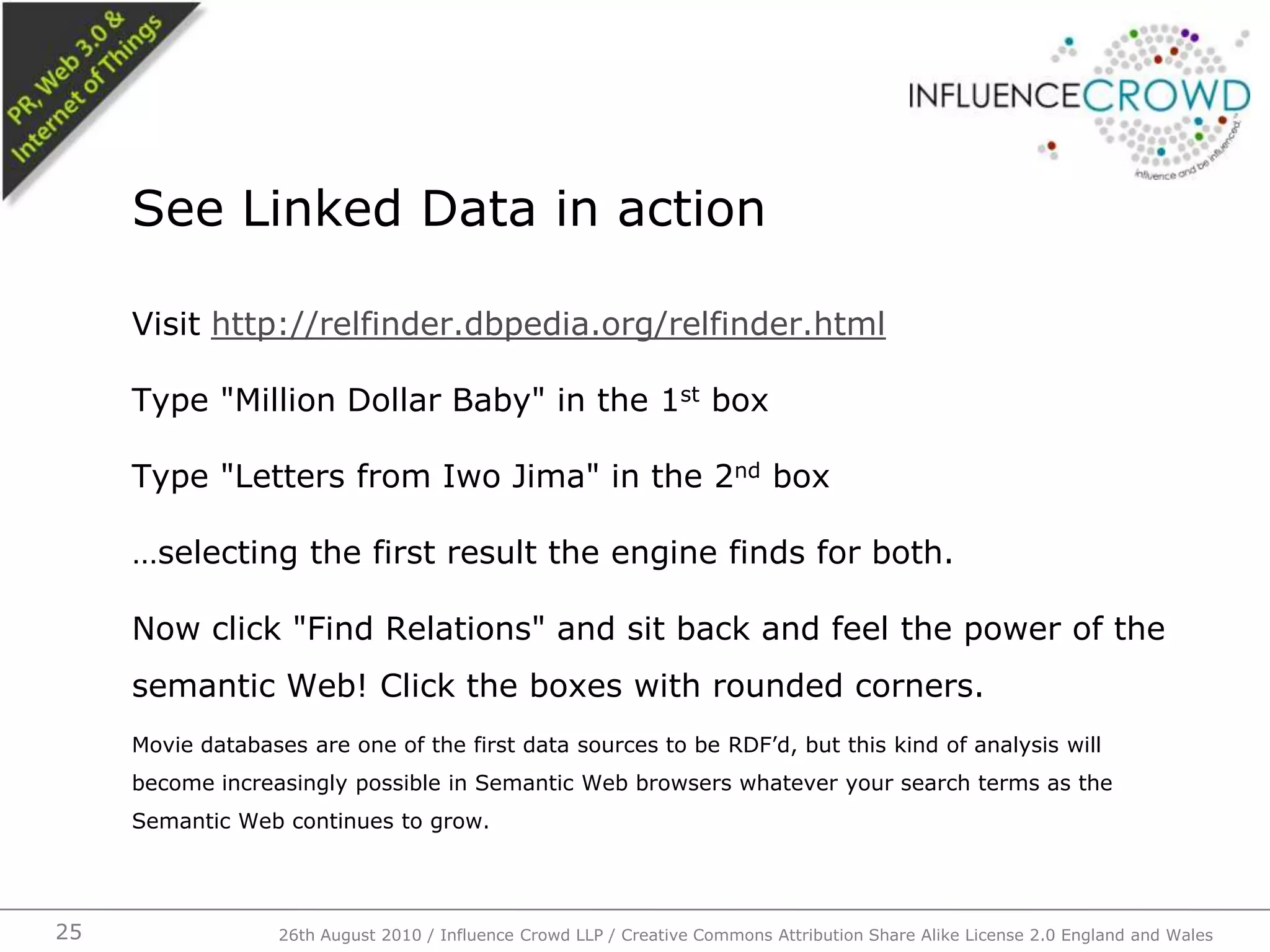 Visit http://relfinder.dbpedia.org/relfinder.htmlType "Million Dollar Baby" in the 1st boxType "Letters from Iwo Jima" in the 2nd box…selecting the first result the engine finds for both.Now click "Find Relations" and sit back and feel the power of the semantic Web! Click the boxes with rounded corners.Movie databases are one of the first data sources to be RDF’d, but this kind of analysis will become increasingly possible in Semantic Web browsers whatever your search terms as the Semantic Web continues to grow.See Linked Data in action26th August 2010 / Influence Crowd LLP / Creative Commons Attribution Share Alike License 2.0 England and Wales 25