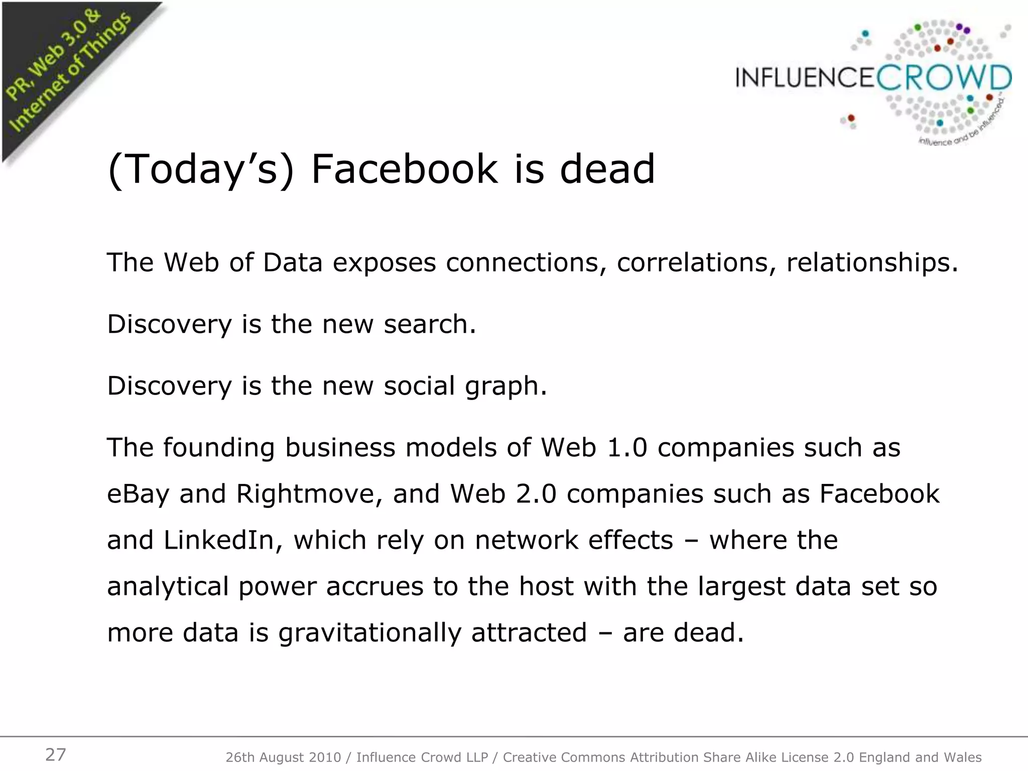 The Web of Data exposes connections, correlations, relationships.Discovery is the new search.Discovery is the new social graph.The founding business models of Web 1.0 companies such as eBay and Rightmove, and Web 2.0 companies such as Facebook and LinkedIn, which rely on network effects – where the analytical power accrues to the host with the largest data set so more data is gravitationally attracted – are dead.(Today’s) Facebook is dead26th August 2010 / Influence Crowd LLP / Creative Commons Attribution Share Alike License 2.0 England and Wales 27