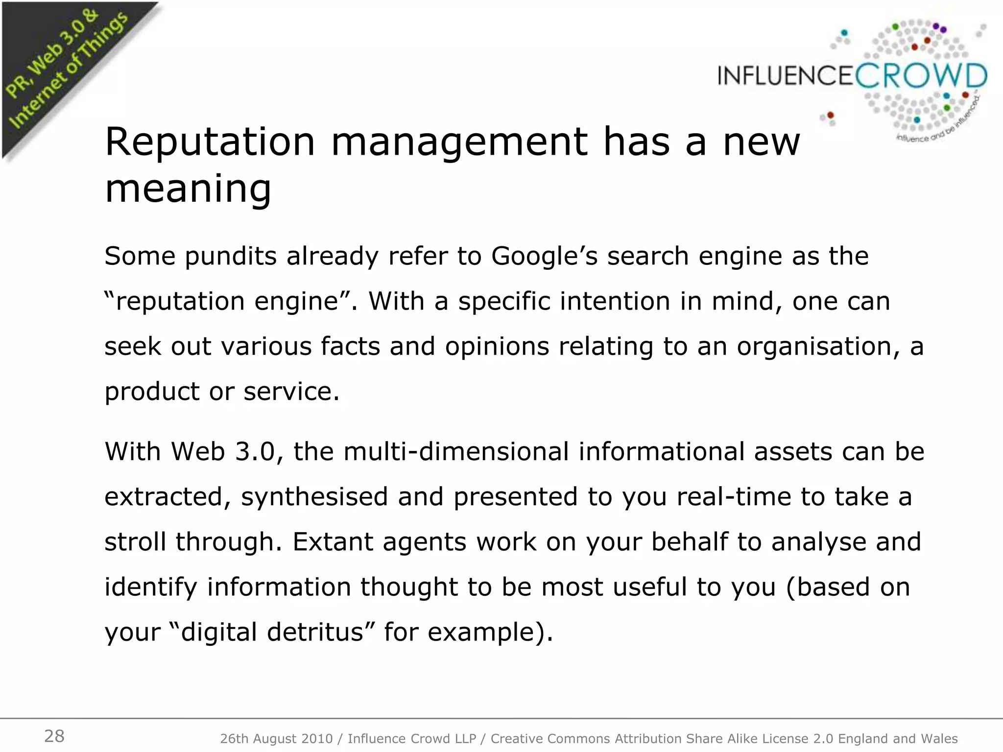Some pundits already refer to Google’s search engine as the “reputation engine”. With a specific intention in mind, one can seek out various facts and opinions relating to an organisation, a product or service.With Web 3.0, the multi-dimensional informational assets can be extracted, synthesised and presented to you real-time to take a stroll through. Extant agents work on your behalf to analyse and identify information thought to be most useful to you (based on your “digital detritus” for example).Reputation management has a new meaning26th August 2010 / Influence Crowd LLP / Creative Commons Attribution Share Alike License 2.0 England and Wales 28