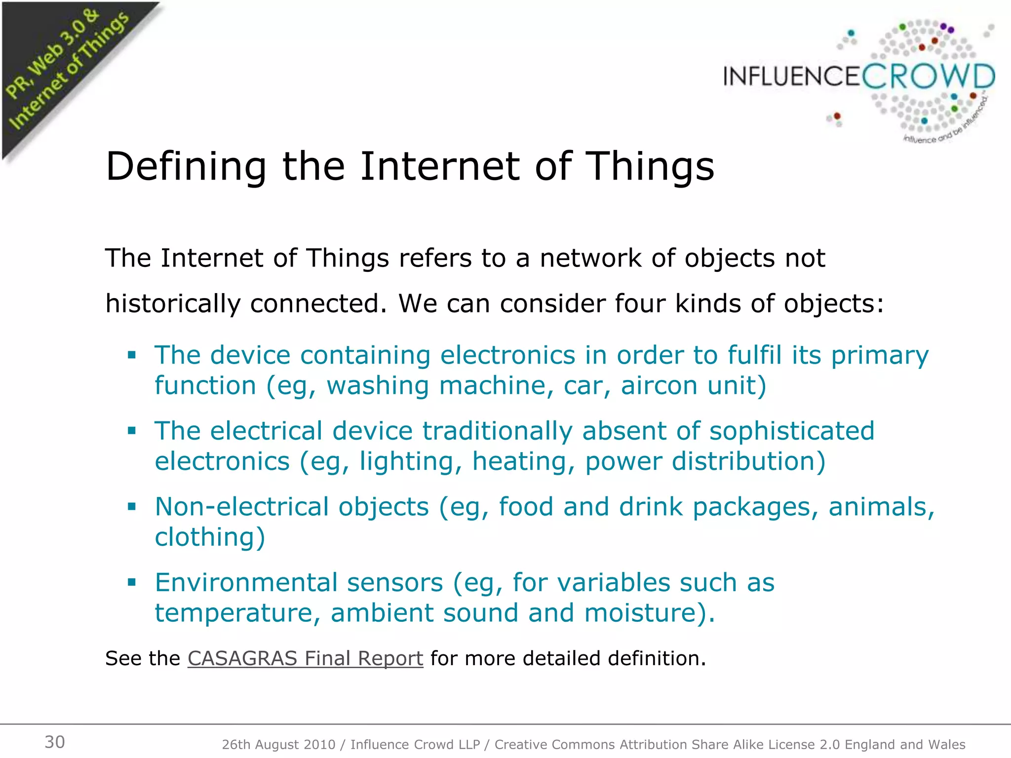 The Internet of Things refers to a network of objects not historically connected. We can consider four kinds of objects:The device containing electronics in order to fulfil its primary function (eg, washing machine, car, aircon unit)The electrical device traditionally absent of sophisticated electronics (eg, lighting, heating, power distribution)Non-electrical objects (eg, food and drink packages, animals, clothing)Environmental sensors (eg, for variables such as temperature, ambient sound and moisture).See the CASAGRAS Final Report for more detailed definition.Defining the Internet of Things26th August 2010 / Influence Crowd LLP / Creative Commons Attribution Share Alike License 2.0 England and Wales 30
