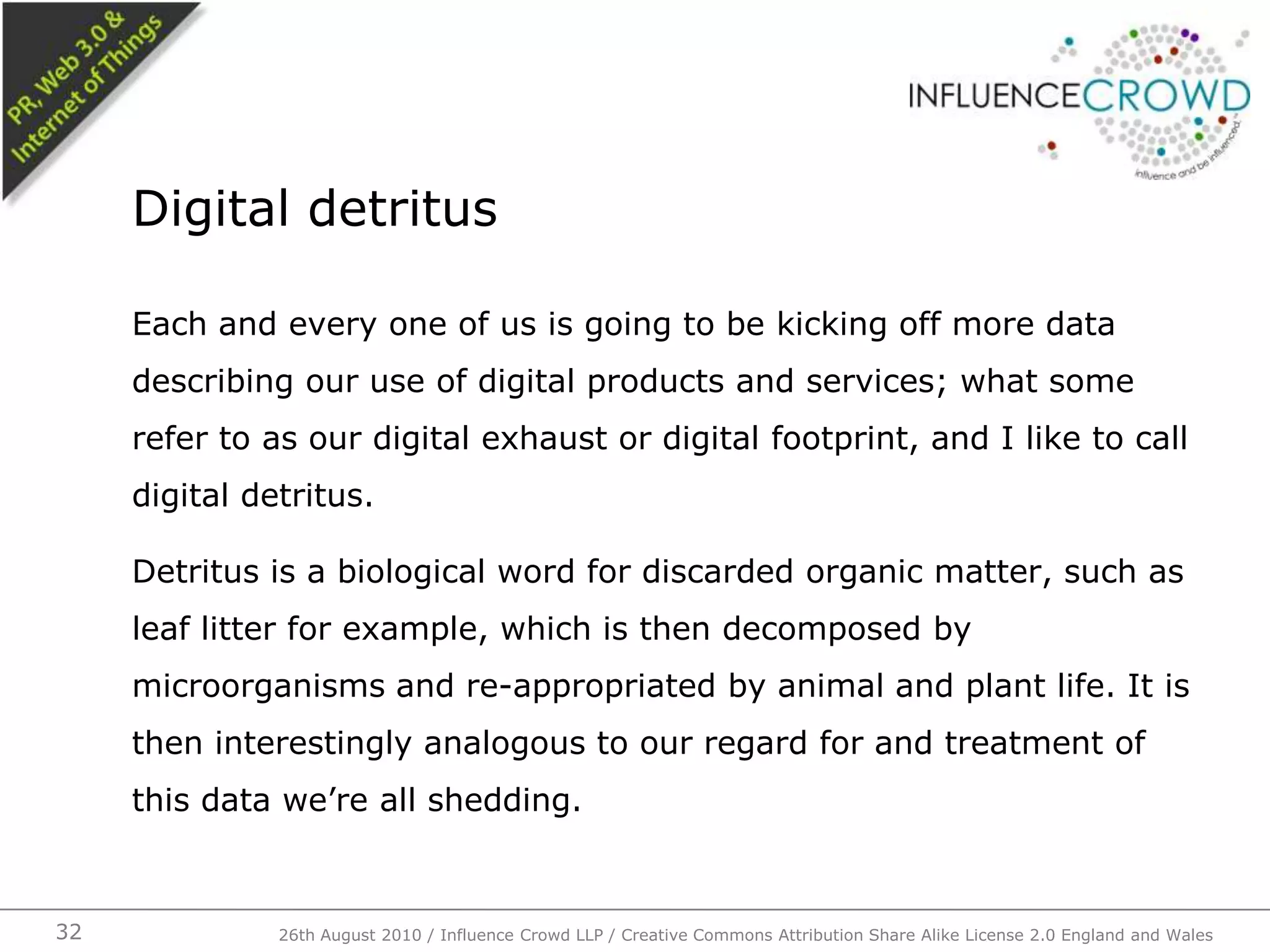 Each and every one of us is going to be kicking off more data describing our use of digital products and services; what some refer to as our digital exhaust or digital footprint, and I like to call digital detritus.Detritus is a biological word for discarded organic matter, such as leaf litter for example, which is then decomposed by microorganisms and re-appropriated by animal and plant life. It is then interestingly analogous to our regard for and treatment of this data we’re all shedding.Digital detritus26th August 2010 / Influence Crowd LLP / Creative Commons Attribution Share Alike License 2.0 England and Wales 32