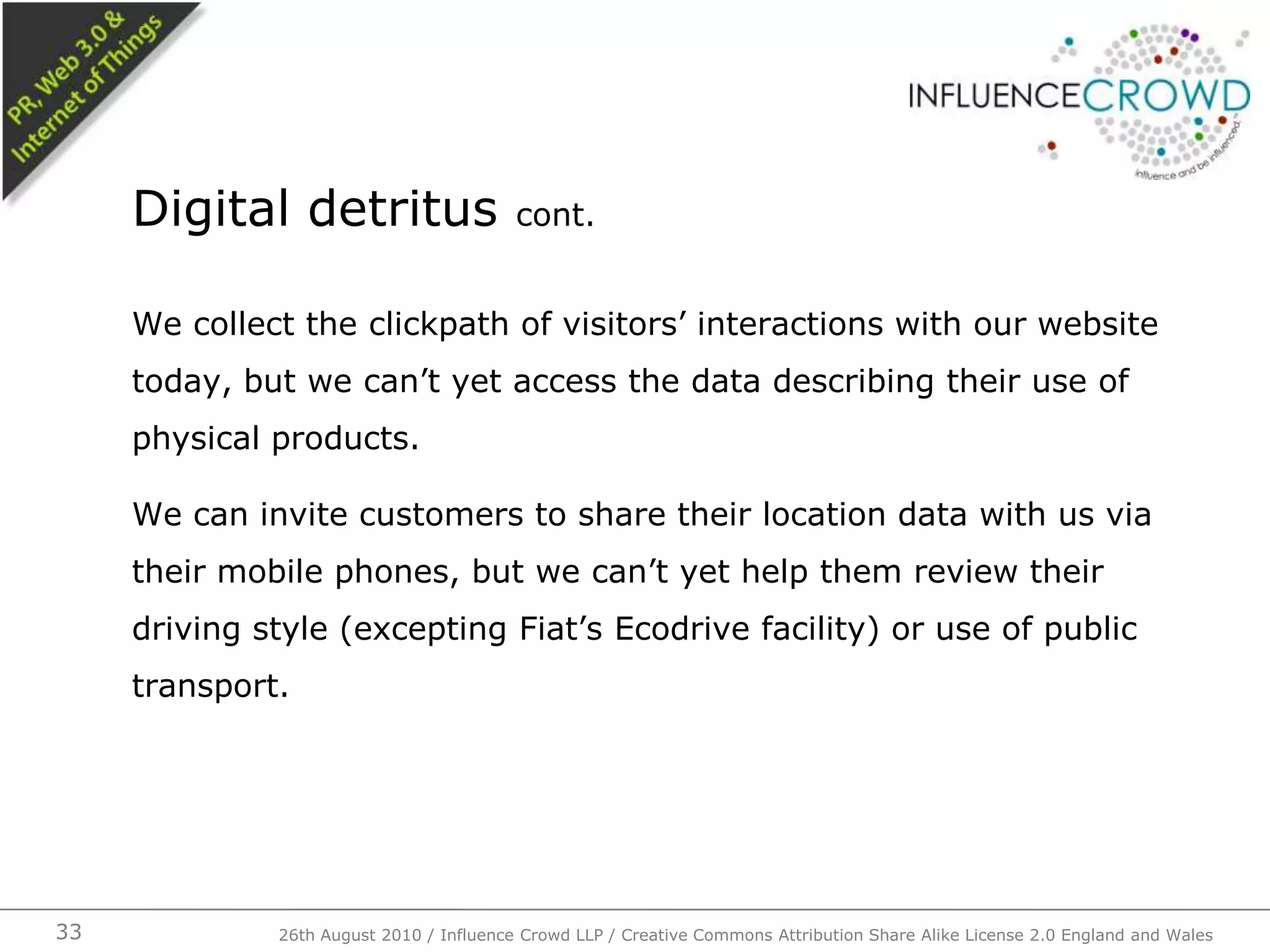 We collect the clickpath of visitors’ interactions with our website today, but we can’t yet access the data describing their use of physical products.We can invite customers to share their location data with us via their mobile phones, but we can’t yet help them review their driving style (excepting Fiat’s Ecodrive facility) or use of public transport. Digital detritus cont.26th August 2010 / Influence Crowd LLP / Creative Commons Attribution Share Alike License 2.0 England and Wales 33