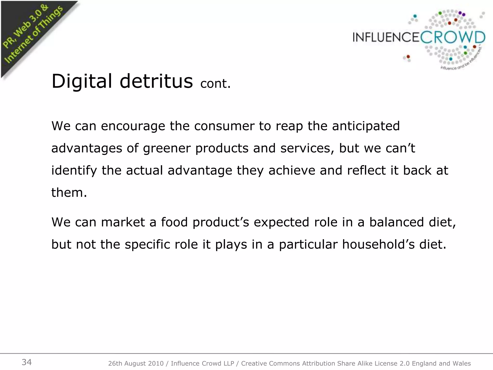 We can encourage the consumer to reap the anticipated advantages of greener products and services, but we can’t identify the actual advantage they achieve and reflect it back at them.We can market a food product’s expected role in a balanced diet, but not the specific role it plays in a particular household’s diet.Digital detritus cont.26th August 2010 / Influence Crowd LLP / Creative Commons Attribution Share Alike License 2.0 England and Wales 34