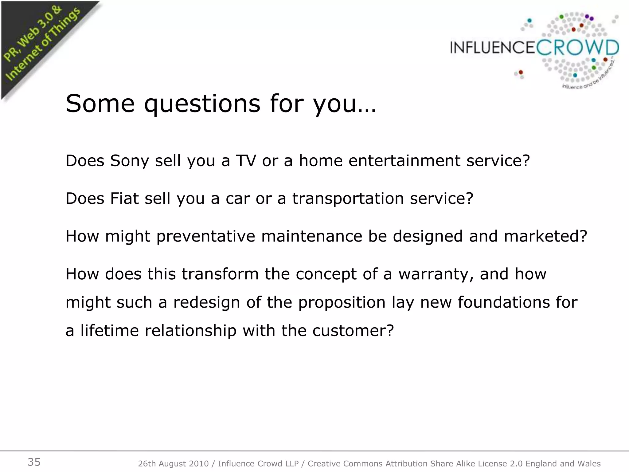 Does Sony sell you a TV or a home entertainment service?Does Fiat sell you a car or a transportation service?How might preventative maintenance be designed and marketed?How does this transform the concept of a warranty, and how might such a redesign of the proposition lay new foundations for a lifetime relationship with the customer?Some questions for you…26th August 2010 / Influence Crowd LLP / Creative Commons Attribution Share Alike License 2.0 England and Wales 35