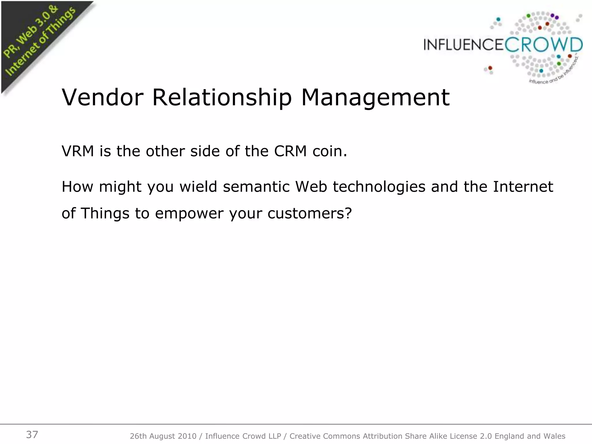 VRM is the other side of the CRM coin.How might you wield semantic Web technologies and the Internet of Things to empower your customers?Vendor Relationship Management26th August 2010 / Influence Crowd LLP / Creative Commons Attribution Share Alike License 2.0 England and Wales 37