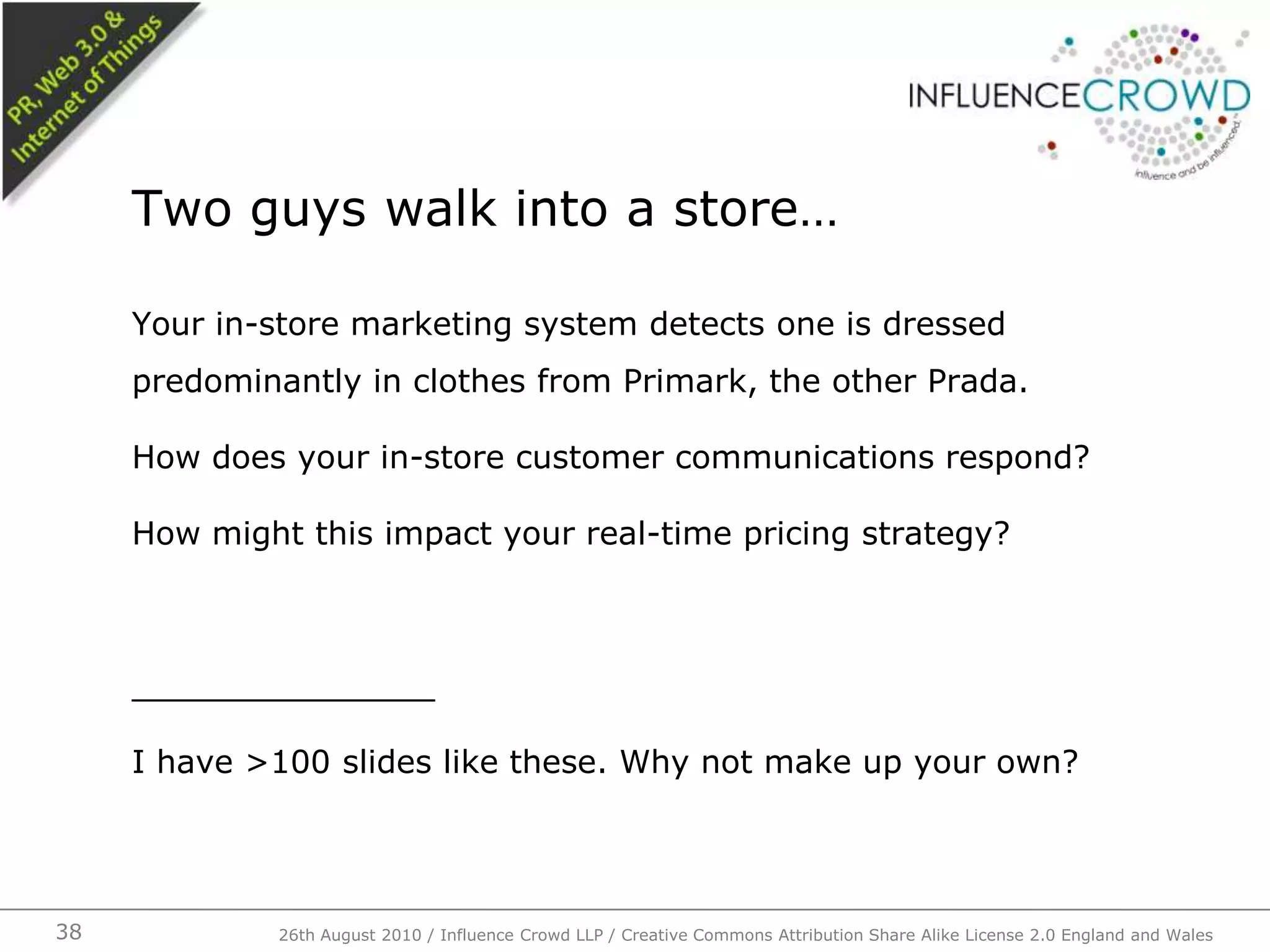 Your in-store marketing system detects one is dressed predominantly in clothes from Primark, the other Prada.How does your in-store customer communications respond?How might this impact your real-time pricing strategy?_______________I have >100 slides like these. Why not make up your own?Two guys walk into a store…26th August 2010 / Influence Crowd LLP / Creative Commons Attribution Share Alike License 2.0 England and Wales 38