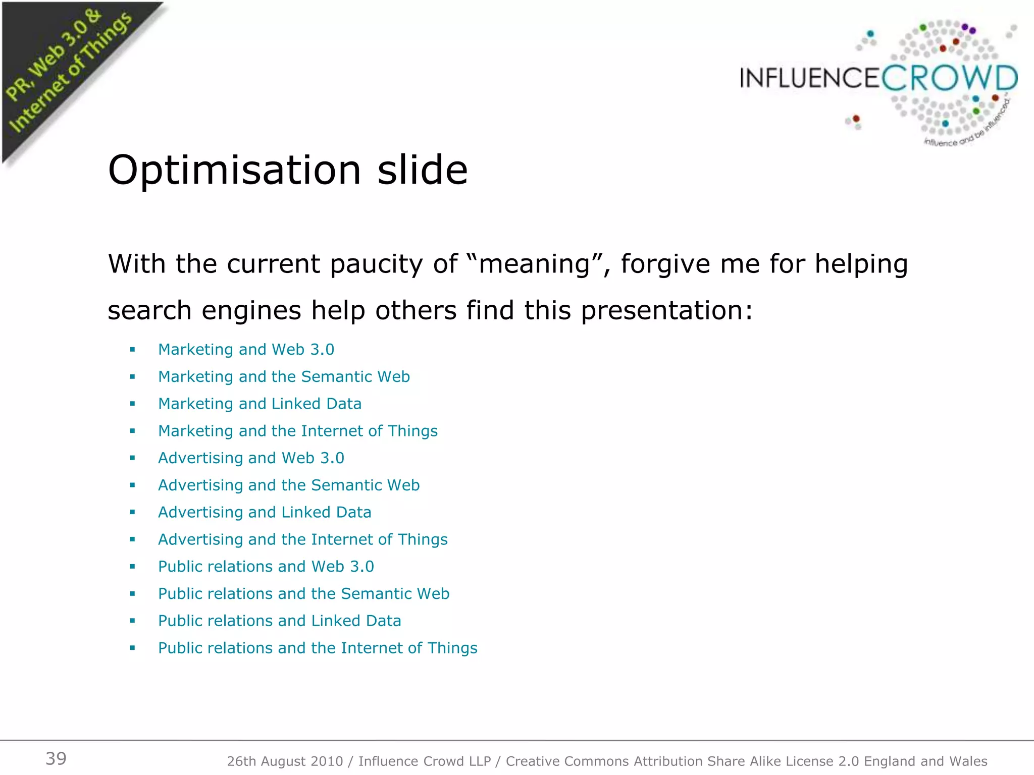 With the current paucity of “meaning”, forgive me for helping search engines help others find this presentation:Marketing and Web 3.0Marketing and the Semantic WebMarketing and Linked DataMarketing and the Internet of ThingsAdvertising and Web 3.0Advertising and the Semantic WebAdvertising and Linked DataAdvertising and the Internet of ThingsPublic relations and Web 3.0Public relations and the Semantic WebPublic relations and Linked DataPublic relations and the Internet of ThingsOptimisation slide26th August 2010 / Influence Crowd LLP / Creative Commons Attribution Share Alike License 2.0 England and Wales 39