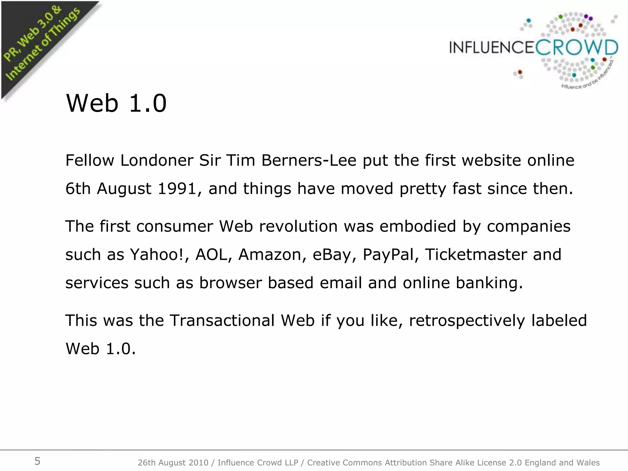 Fellow Londoner Sir Tim Berners-Lee put the first website online 6th August 1991, and things have moved pretty fast since then.The first consumer Web revolution was embodied by companies such as Yahoo!, AOL, Amazon, eBay, PayPal, Ticketmaster and services such as browser based email and online banking.This was the Transactional Web if you like, retrospectively labeled Web 1.0.Web 1.0526th August 2010 / Influence Crowd LLP / Creative Commons Attribution Share Alike License 2.0 England and Wales 
