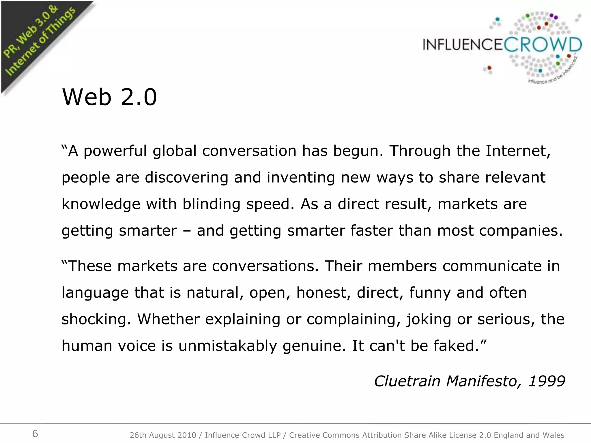 “A powerful global conversation has begun. Through the Internet, people are discovering and inventing new ways to share relevant knowledge with blinding speed. As a direct result, markets are getting smarter – and getting smarter faster than most companies.“These markets are conversations. Their members communicate in language that is natural, open, honest, direct, funny and often shocking. Whether explaining or complaining, joking or serious, the human voice is unmistakably genuine. It can't be faked.”Cluetrain Manifesto, 1999Web 2.0626th August 2010 / Influence Crowd LLP / Creative Commons Attribution Share Alike License 2.0 England and Wales 