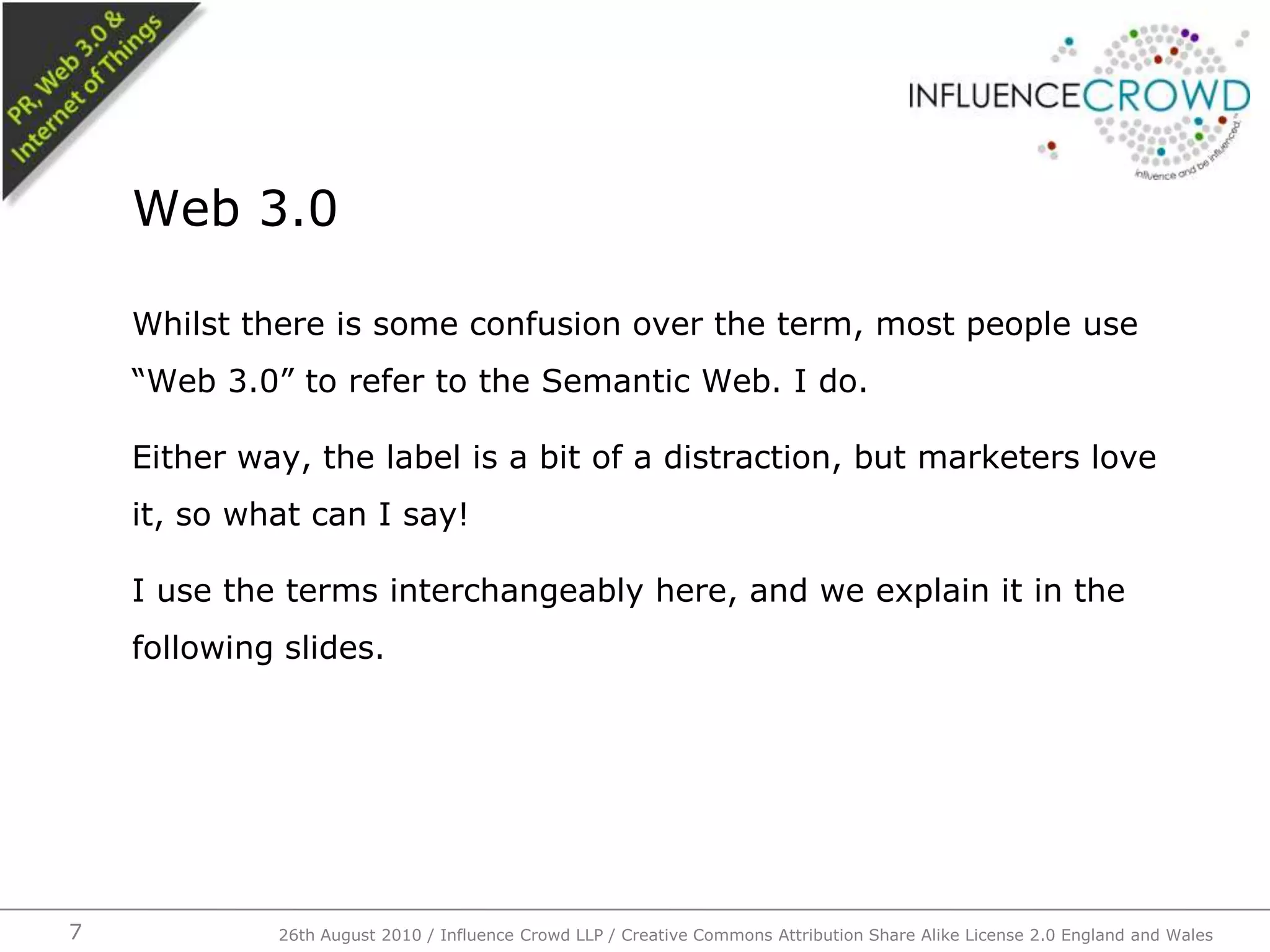 Whilst there is some confusion over the term, most people use “Web 3.0” to refer to the Semantic Web. I do.Either way, the label is a bit of a distraction, but marketers love it, so what can I say!I use the terms interchangeably here, and we explain it in the following slides.Web 3.0726th August 2010 / Influence Crowd LLP / Creative Commons Attribution Share Alike License 2.0 England and Wales 