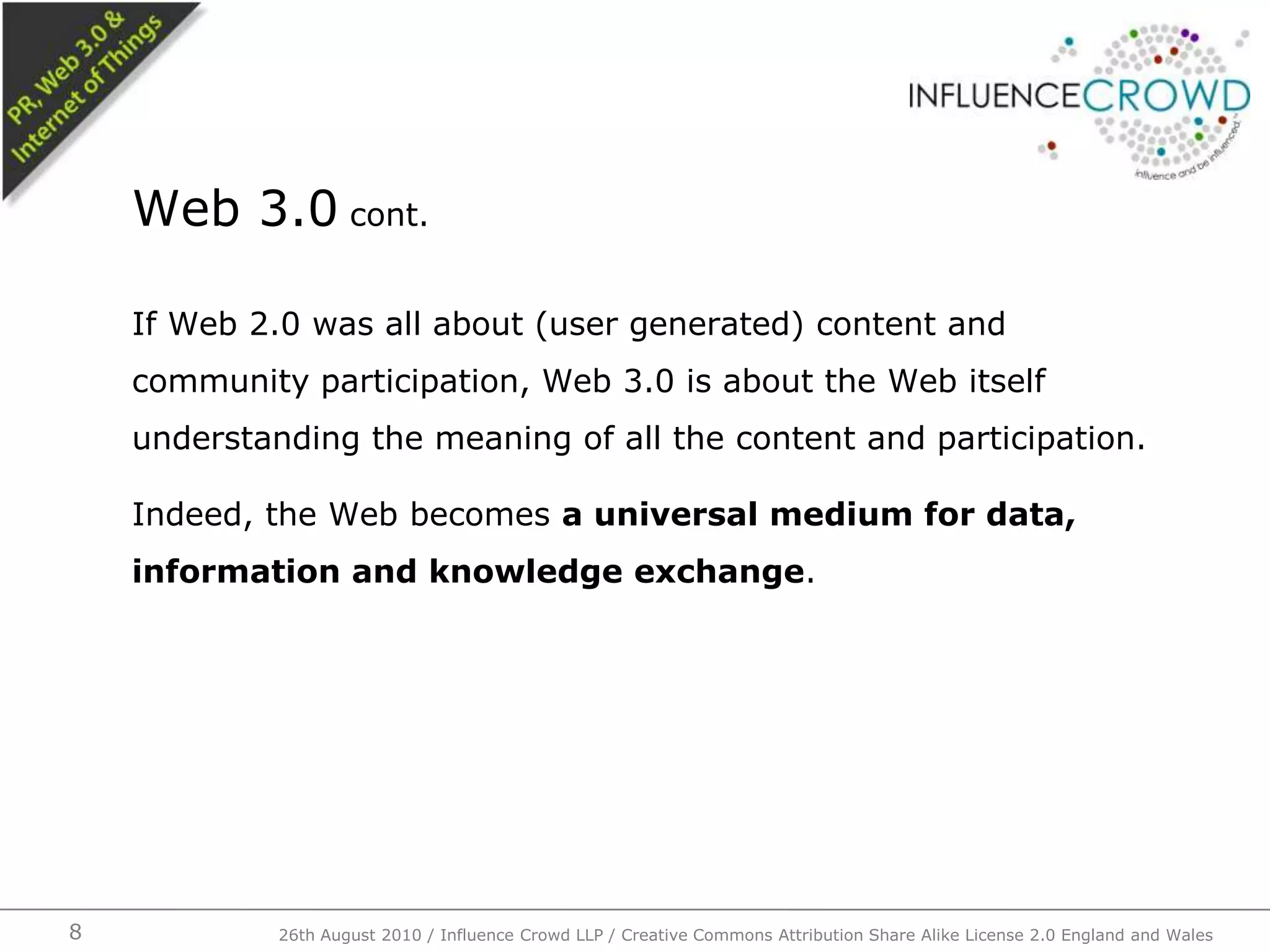 If Web 2.0 was all about (user generated) content and community participation, Web 3.0 is about the Web itself understanding the meaning of all the content and participation.Indeed, the Web becomes a universal medium for data, information and knowledge exchange.Web 3.0 cont.826th August 2010 / Influence Crowd LLP / Creative Commons Attribution Share Alike License 2.0 England and Wales 