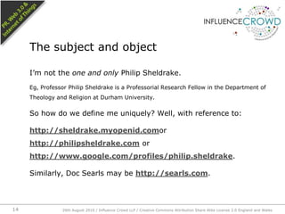 I’m not the one and only Philip Sheldrake.Eg, Professor Philip Sheldrake is a Professorial Research Fellow in the Department of Theology and Religion at Durham University.So how do we define me uniquely? Well, with reference to:http://sheldrake.myopenid.comor http://philipsheldrake.com or http://www.google.com/profiles/philip.sheldrake.Similarly, Doc Searls may be http://searls.com.The subject and object26th August 2010 / Influence Crowd LLP / Creative Commons Attribution Share Alike License 2.0 England and Wales 14