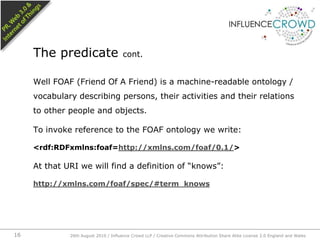 Well FOAF (Friend Of A Friend) is a machine-readable ontology / vocabulary describing persons, their activities and their relations to other people and objects.To invoke reference to the FOAF ontology we write:<rdf:RDFxmlns:foaf=http://xmlns.com/foaf/0.1/>At that URI we will find a definition of “knows”:http://xmlns.com/foaf/spec/#term_knowsThe predicate cont.26th August 2010 / Influence Crowd LLP / Creative Commons Attribution Share Alike License 2.0 England and Wales 16