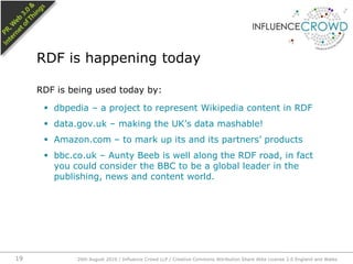 RDF is being used today by:dbpedia – a project to represent Wikipedia content in RDFdata.gov.uk – making the UK’s data mashable!Amazon.com – to mark up its and its partners’ productsbbc.co.uk – Aunty Beeb is well along the RDF road, in fact you could consider the BBC to be a global leader in the publishing, news and content world.RDF is happening today26th August 2010 / Influence Crowd LLP / Creative Commons Attribution Share Alike License 2.0 England and Wales 19