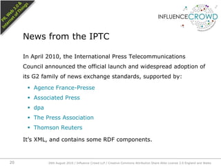 In April 2010, the International Press Telecommunications Council announced the official launch and widespread adoption of its G2 family of news exchange standards, supported by:Agence France-PresseAssociated PressdpaThe Press AssociationThomson ReutersIt’s XML, and contains some RDF components.News from the IPTC26th August 2010 / Influence Crowd LLP / Creative Commons Attribution Share Alike License 2.0 England and Wales 20