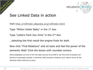 Visit http://relfinder.dbpedia.org/relfinder.htmlType "Million Dollar Baby" in the 1st boxType "Letters from Iwo Jima" in the 2nd box…selecting the first result the engine finds for both.Now click "Find Relations" and sit back and feel the power of the semantic Web! Click the boxes with rounded corners.Movie databases are one of the first data sources to be RDF’d, but this kind of analysis will become increasingly possible in Semantic Web browsers whatever your search terms as the Semantic Web continues to grow.See Linked Data in action26th August 2010 / Influence Crowd LLP / Creative Commons Attribution Share Alike License 2.0 England and Wales 25
