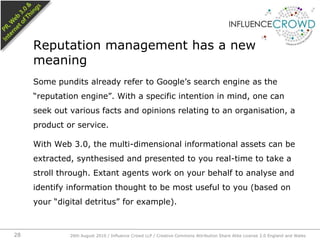 Some pundits already refer to Google’s search engine as the “reputation engine”. With a specific intention in mind, one can seek out various facts and opinions relating to an organisation, a product or service.With Web 3.0, the multi-dimensional informational assets can be extracted, synthesised and presented to you real-time to take a stroll through. Extant agents work on your behalf to analyse and identify information thought to be most useful to you (based on your “digital detritus” for example).Reputation management has a new meaning26th August 2010 / Influence Crowd LLP / Creative Commons Attribution Share Alike License 2.0 England and Wales 28