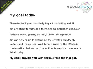 These technologies massively impact marketing and PR.We are about to witness a technological Cambrian explosion.Today is about gaining an insight into this explosion. We can only begin to determine the effects if we deeply understand the causes. We’ll broach some of the effects in conversation, but we don’t have time to explore them in any detail today.My goal: provide you with serious food for thought.My goal today26th August 2010 / Influence Crowd LLP / Creative Commons Attribution Share Alike License 2.0 England and Wales 3