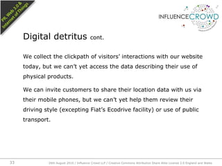 We collect the clickpath of visitors’ interactions with our website today, but we can’t yet access the data describing their use of physical products.We can invite customers to share their location data with us via their mobile phones, but we can’t yet help them review their driving style (excepting Fiat’s Ecodrive facility) or use of public transport. Digital detritus cont.26th August 2010 / Influence Crowd LLP / Creative Commons Attribution Share Alike License 2.0 England and Wales 33