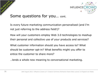 Is every future marketing communication personalised (and I’m not just referring to the address field!)?How will your customers employ Web 3.0 technologies to mashup their personal and collective use of your products and services?What customer information should you have access to? What should be customer opt-in? What benefits might you offer to entice the customer to share more?…lends a whole new meaning to conversational marketing.Some questions for you… cont.26th August 2010 / Influence Crowd LLP / Creative Commons Attribution Share Alike License 2.0 England and Wales 36