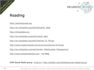 http://semanticweb.orghttp://en.wikipedia.org/wiki/Semantic_Webhttp://linkeddata.orghttp://en.wikipedia.org/wiki/Linked_datahttp://en.wikipedia.org/wiki/Internet_of_Thingshttp://www.readwriteweb.com/archives/internet-of-thingshttp://en.wikipedia.org/wiki/Vendor_Relationship_Managementhttp://www.philipsheldrake.com - my blogCIPR Social Media group: #ciprsm / http://twitter.com/sheldrake/cipr-digital-groupReading26th August 2010 / Influence Crowd LLP / Creative Commons Attribution Share Alike License 2.0 England and Wales 40