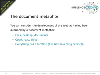 You can consider the development of the Web as having been informed by a document metaphor:Files, desktop, documentsOpen, read, closeEverything has a location (like files in a filing cabinet).The document metaphor26th August 2010 / Influence Crowd LLP / Creative Commons Attribution Share Alike License 2.0 England and Wales 9