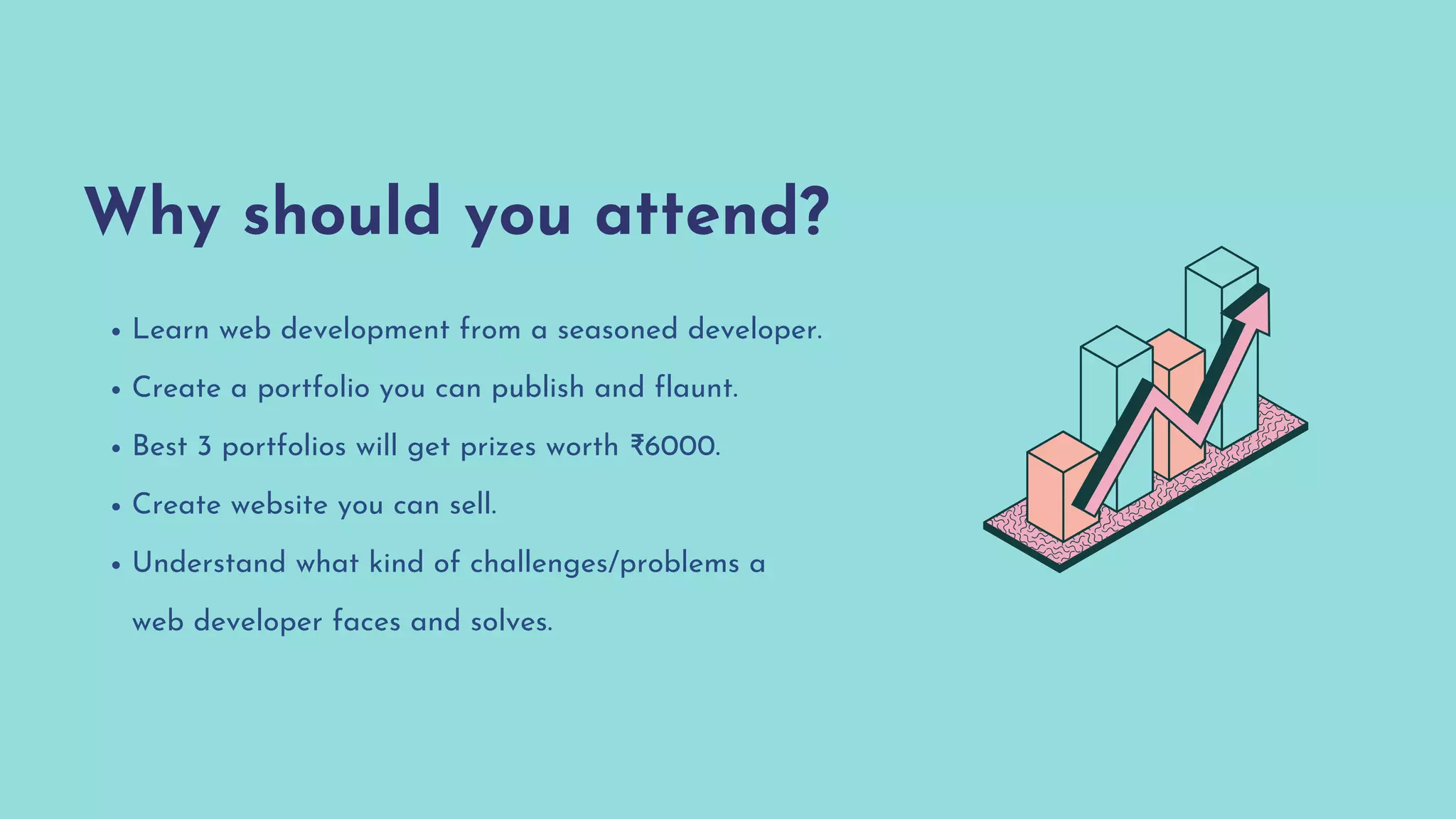 Why should you attend?
Learn web development from a seasoned developer.
Create a portfolio you can publish and flaunt.
Best 3 portfolios will get prizes worth ₹6000.
Create website you can sell.
Understand what kind of challenges/problems a
web developer faces and solves.
 