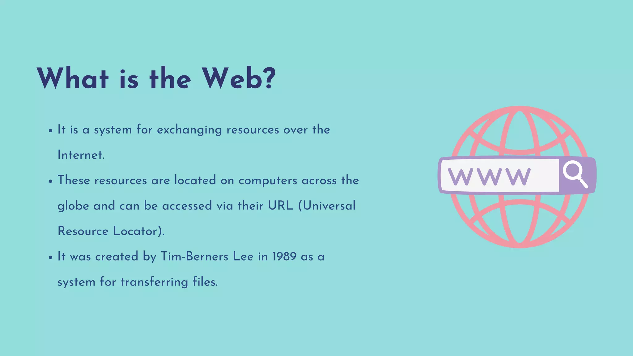 What is the Web?
It is a system for exchanging resources over the
Internet.
These resources are located on computers across the
globe and can be accessed via their URL (Universal
Resource Locator).
It was created by Tim-Berners Lee in 1989 as a
system for transferring files.
 