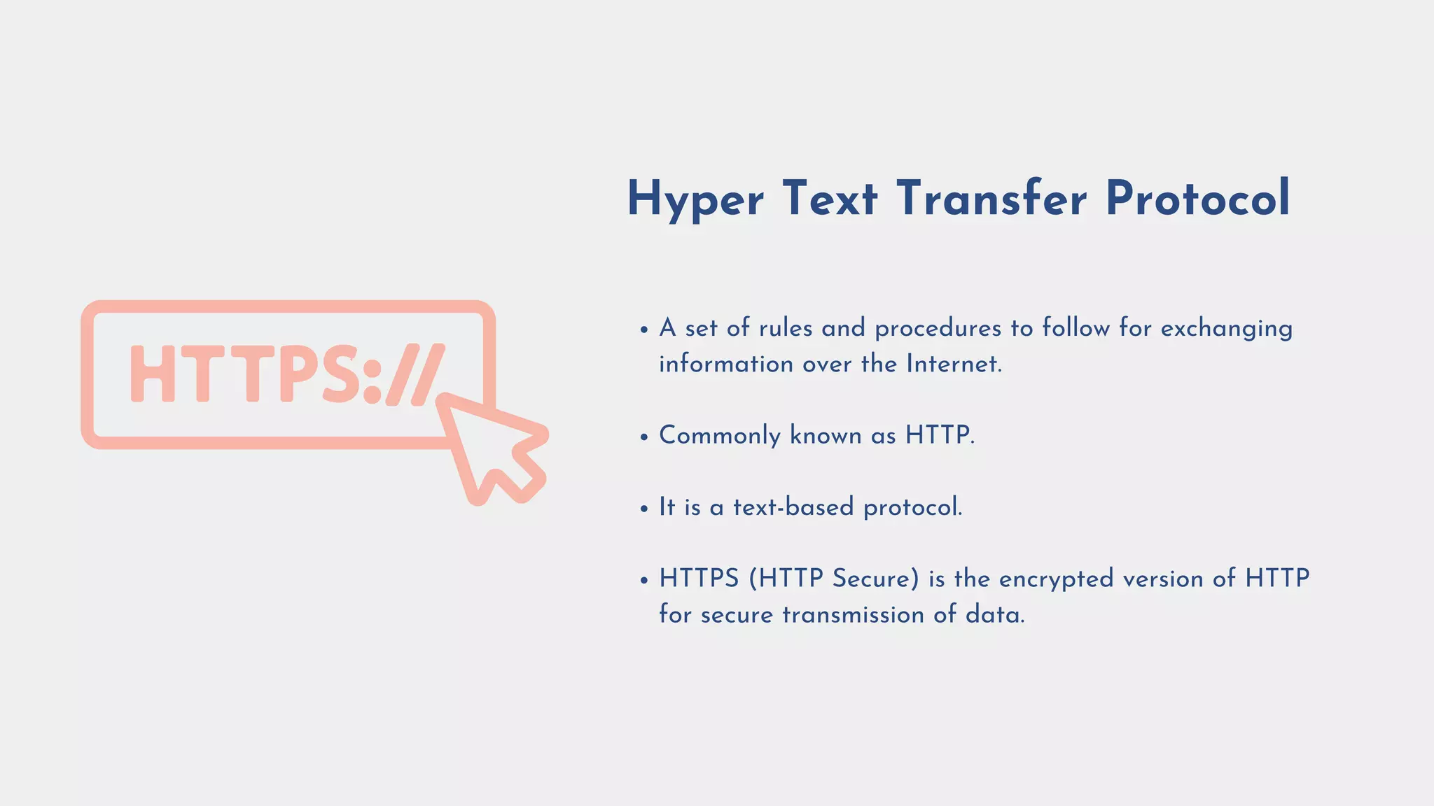 A set of rules and procedures to follow for exchanging
information over the Internet.
Commonly known as HTTP.
It is a text-based protocol.
HTTPS (HTTP Secure) is the encrypted version of HTTP
for secure transmission of data.
Hyper Text Transfer Protocol
 