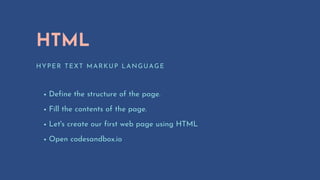 HTML
HYPER TEXT MARKUP LANGUAGE
Define the structure of the page.
Fill the contents of the page.
Let's create our first web page using HTML
Open codesandbox.io
 