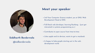 3rd Year Computer Science student, yes at SNU. Web
Development Head at DSC.
Full-Stack web developer, learning Rustlang 🦀 (just got
interested in systems programming so...)
Contributes to open source from time-to-time.
Likes apple and its devices, wants to get a macbook.
Is happy to help people starting out in the web-
development world 🗺
Meet your speaker
Siddharth Borderwala
@sidborderwala
 