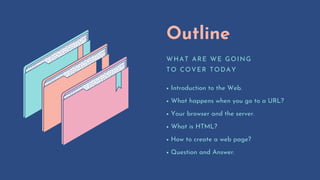 Outline
WHAT ARE WE GOING
TO COVER TODAY
Introduction to the Web.
What happens when you go to a URL?
Your browser and the server.
What is HTML?
How to create a web page?
Question and Answer.
 