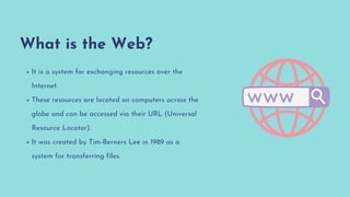 What is the Web?
It is a system for exchanging resources over the
Internet.
These resources are located on computers across the
globe and can be accessed via their URL (Universal
Resource Locator).
It was created by Tim-Berners Lee in 1989 as a
system for transferring files.
 