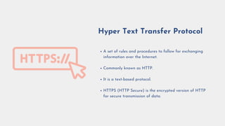 A set of rules and procedures to follow for exchanging
information over the Internet.
Commonly known as HTTP.
It is a text-based protocol.
HTTPS (HTTP Secure) is the encrypted version of HTTP
for secure transmission of data.
Hyper Text Transfer Protocol
 