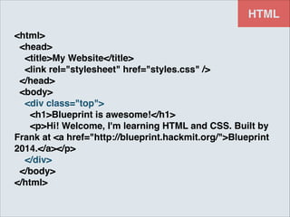 HTML
<html>!
<head>!
<title>My Website</title>!
<link rel="stylesheet" href="styles.css" />!
</head>!
<body>!
<div class="top">!
<h1>Blueprint is awesome!</h1>!
<p>Hi! Welcome, I'm learning HTML and CSS. Built by
Frank at <a href="http://blueprint.hackmit.org/">Blueprint
2014.</a></p>!
</div>!
</body>!
</html>

 